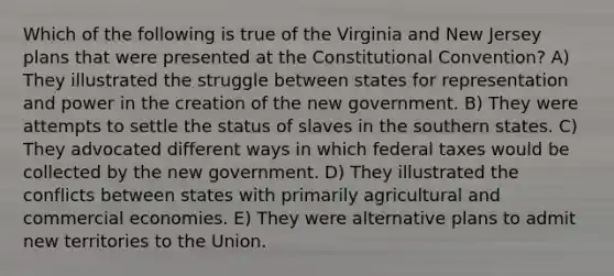 Which of the following is true of the Virginia and New Jersey plans that were presented at the Constitutional Convention? A) They illustrated the struggle between states for representation and power in the creation of the new government. B) They were attempts to settle the status of slaves in the southern states. C) They advocated different ways in which federal taxes would be collected by the new government. D) They illustrated the conflicts between states with primarily agricultural and commercial economies. E) They were alternative plans to admit new territories to the Union.