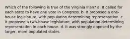 Which of the following is true of the Virginia Plan? a. It called for each state to have one vote in Congress. b. It proposed a one-house legislature, with population determining representation. c. It proposed a two-house legislature, with population determining representation in each house. d. It was strongly opposed by the larger, more populated states.