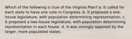 Which of the following is true of the Virginia Plan? a. It called for each state to have one vote in Congress. b. It proposed a one-house legislature, with population determining representation. c. It proposed a two-house legislature, with population determining representation in each house. d. It was strongly opposed by the larger, more populated states.