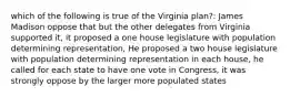 which of the following is true of the Virginia plan?: James Madison oppose that but the other delegates from Virginia supported it, it proposed a one house legislature with population determining representation, He proposed a two house legislature with population determining representation in each house, he called for each state to have one vote in Congress, it was strongly oppose by the larger more populated states