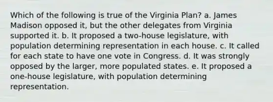 Which of the following is true of the Virginia Plan? a. James Madison opposed it, but the other delegates from Virginia supported it. b. It proposed a two-house legislature, with population determining representation in each house. c. It called for each state to have one vote in Congress. d. It was strongly opposed by the larger, more populated states. e. It proposed a one-house legislature, with population determining representation.