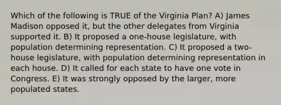 Which of the following is TRUE of the Virginia Plan? A) James Madison opposed it, but the other delegates from Virginia supported it. B) It proposed a one-house legislature, with population determining representation. C) It proposed a two-house legislature, with population determining representation in each house. D) It called for each state to have one vote in Congress. E) It was strongly opposed by the larger, more populated states.