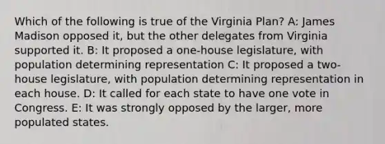 Which of the following is true of the Virginia Plan? A: James Madison opposed it, but the other delegates from Virginia supported it. B: It proposed a one-house legislature, with population determining representation C: It proposed a two-house legislature, with population determining representation in each house. D: It called for each state to have one vote in Congress. E: It was strongly opposed by the larger, more populated states.