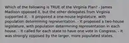 Which of the following is TRUE of the Virginia Plan? - James Madison opposed it, but the other delegates from Virginia supported it. - It proposed a one-house legislature, with population determining representation. - It proposed a two-house legislature, with population determining representation in each house. - It called for each state to have one vote in Congress. - It was strongly opposed by the larger, more populated states.