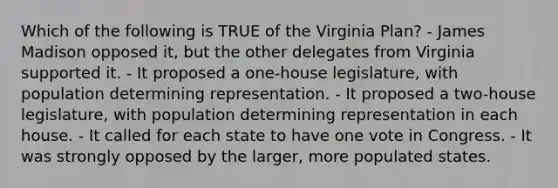 Which of the following is TRUE of the Virginia Plan? - James Madison opposed it, but the other delegates from Virginia supported it. - It proposed a one-house legislature, with population determining representation. - It proposed a two-house legislature, with population determining representation in each house. - It called for each state to have one vote in Congress. - It was strongly opposed by the larger, more populated states.