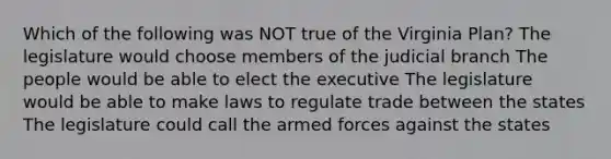 Which of the following was NOT true of the Virginia Plan? The legislature would choose members of the judicial branch The people would be able to elect the executive The legislature would be able to make laws to regulate trade between the states The legislature could call the armed forces against the states