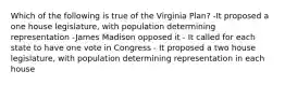 Which of the following is true of the Virginia Plan? -It proposed a one house legislature, with population determining representation -James Madison opposed it - It called for each state to have one vote in Congress - It proposed a two house legislature, with population determining representation in each house