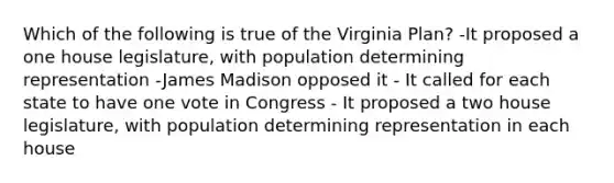 Which of the following is true of the Virginia Plan? -It proposed a one house legislature, with population determining representation -James Madison opposed it - It called for each state to have one vote in Congress - It proposed a two house legislature, with population determining representation in each house