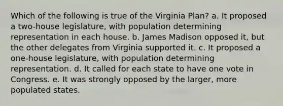 Which of the following is true of the Virginia Plan? a. It proposed a two-house legislature, with population determining representation in each house. b. James Madison opposed it, but the other delegates from Virginia supported it. c. It proposed a one-house legislature, with population determining representation. d. It called for each state to have one vote in Congress. e. It was strongly opposed by the larger, more populated states.