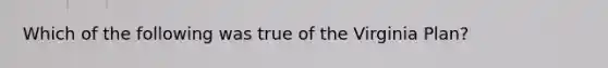 Which of the following was true of the Virginia Plan?