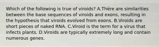 Which of the following is true of viroids? A.There are similarities between the base sequences of viroids and exons, resulting in the hypothesis that viroids evolved from exons. B.Viroids are short pieces of naked RNA. C.Viroid is the term for a virus that infects plants. D.Viroids are typically extremely long and contain numerous genes.