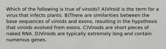 Which of the following is true of viroids? A)Viroid is the term for a virus that infects plants. B)There are similarities between the base sequences of viroids and exons, resulting in the hypothesis that viroids evolved from exons. C)Viroids are short pieces of naked RNA. D)Viroids are typically extremely long and contain numerous genes.