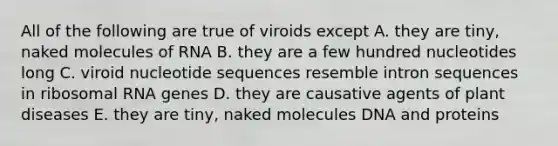 All of the following are true of viroids except A. they are tiny, naked molecules of RNA B. they are a few hundred nucleotides long C. viroid nucleotide sequences resemble intron sequences in <a href='https://www.questionai.com/knowledge/k4lWAiAI7W-ribosomal-rna' class='anchor-knowledge'>ribosomal rna</a> genes D. they are causative agents of plant diseases E. they are tiny, naked molecules DNA and proteins