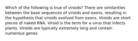 Which of the following is true of viroids? There are similarities between the base sequences of viroids and exons, resulting in the hypothesis that viroids evolved from exons. Viroids are short pieces of naked RNA. Viroid is the term for a virus that infects plants. Viroids are typically extremely long and contain numerous genes