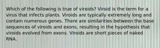 Which of the following is true of viroids? Viroid is the term for a virus that infects plants. Viroids are typically extremely long and contain numerous genes. There are similarities between the base sequences of viroids and exons, resulting in the hypothesis that viroids evolved from exons. Viroids are short pieces of naked RNA.