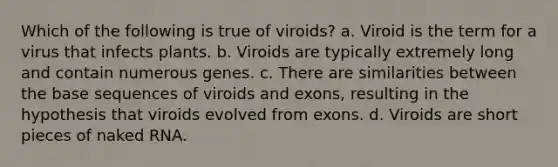 Which of the following is true of viroids? a. Viroid is the term for a virus that infects plants. b. Viroids are typically extremely long and contain numerous genes. c. There are similarities between the base sequences of viroids and exons, resulting in the hypothesis that viroids evolved from exons. d. Viroids are short pieces of naked RNA.