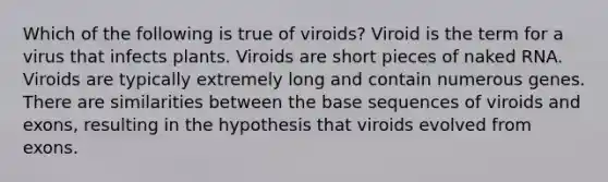 Which of the following is true of viroids? Viroid is the term for a virus that infects plants. Viroids are short pieces of naked RNA. Viroids are typically extremely long and contain numerous genes. There are similarities between the base sequences of viroids and exons, resulting in the hypothesis that viroids evolved from exons.