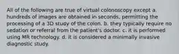 All of the following are true of virtual colonoscopy except a. hundreds of images are obtained in seconds, permitting the processing of a 3D study of the colon. b. they typically require no sedation or referral from the patient's doctor. c. it is performed using MR technology. d. it is considered a minimally invasive diagnostic study.