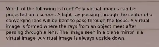 Which of the following is true? Only virtual images can be projected on a screen. A light ray passing through the center of a converging lens will be bent to pass through the focus. A virtual image is formed where the rays from an object meet after passing through a lens. The image seen in a plane mirror is a virtual image. A virtual image is always upside down.