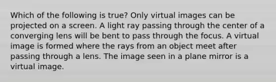 Which of the following is true? Only virtual images can be projected on a screen. A light ray passing through the center of a converging lens will be bent to pass through the focus. A virtual image is formed where the rays from an object meet after passing through a lens. The image seen in a plane mirror is a virtual image.