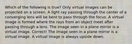 Which of the following is true? Only virtual images can be projected on a screen. A light ray passing through the center of a converging lens will be bent to pass through the focus. A virtual image is formed where the rays from an object meet after passing through a lens. The image seen in a plane mirror is a virtual image. Correct! The image seen in a plane mirror is a virtual image. A virtual image is always upside down.