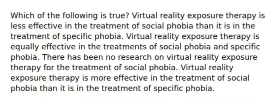 Which of the following is true? <a href='https://www.questionai.com/knowledge/kRTfH36tan-virtual-reality' class='anchor-knowledge'>virtual reality</a> exposure therapy is less effective in the treatment of social phobia than it is in the treatment of specific phobia. Virtual reality exposure therapy is equally effective in the treatments of social phobia and specific phobia. There has been no research on virtual reality exposure therapy for the treatment of social phobia. Virtual reality exposure therapy is more effective in the treatment of social phobia than it is in the treatment of specific phobia.