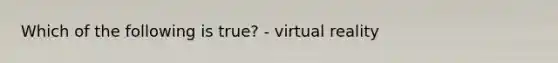 Which of the following is true? - <a href='https://www.questionai.com/knowledge/kRTfH36tan-virtual-reality' class='anchor-knowledge'>virtual reality</a>