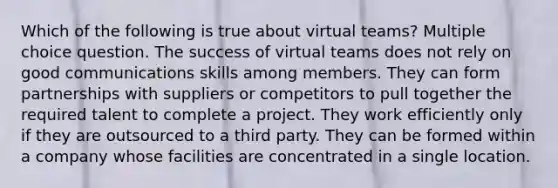 Which of the following is true about virtual teams? Multiple choice question. The success of virtual teams does not rely on good communications skills among members. They can form partnerships with suppliers or competitors to pull together the required talent to complete a project. They work efficiently only if they are outsourced to a third party. They can be formed within a company whose facilities are concentrated in a single location.