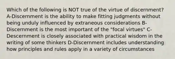 Which of the following is NOT true of the virtue of discernment? A-Discernment is the ability to make fitting judgments without being unduly influenced by extraneous considerations B-Discernment is the most important of the "focal virtues" C-Descernment is closely associated with practical wisdom in the writing of some thinkers D-Discernment includes understanding how principles and rules apply in a variety of circumstances