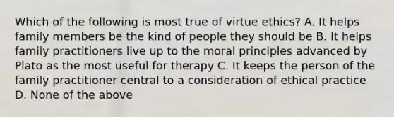 Which of the following is most true of virtue ethics? A. It helps family members be the kind of people they should be B. It helps family practitioners live up to the moral principles advanced by Plato as the most useful for therapy C. It keeps the person of the family practitioner central to a consideration of ethical practice D. None of the above