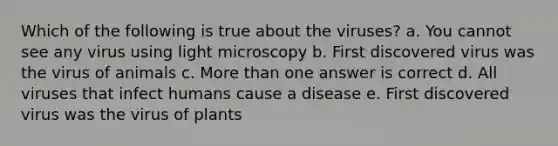 Which of the following is true about the viruses? a. You cannot see any virus using light microscopy b. First discovered virus was the virus of animals c. More than one answer is correct d. All viruses that infect humans cause a disease e. First discovered virus was the virus of plants