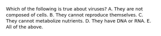 Which of the following is true about viruses? A. They are not composed of cells. B. They cannot reproduce themselves. C. They cannot metabolize nutrients. D. They have DNA or RNA. E. All of the above.