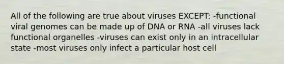 All of the following are true about viruses EXCEPT: -functional viral genomes can be made up of DNA or RNA -all viruses lack functional organelles -viruses can exist only in an intracellular state -most viruses only infect a particular host cell