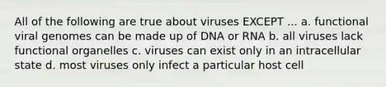 All of the following are true about viruses EXCEPT ... a. functional viral genomes can be made up of DNA or RNA b. all viruses lack functional organelles c. viruses can exist only in an intracellular state d. most viruses only infect a particular host cell