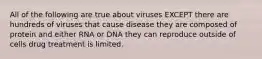 All of the following are true about viruses EXCEPT there are hundreds of viruses that cause disease they are composed of protein and either RNA or DNA they can reproduce outside of cells drug treatment is limited.