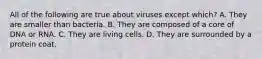 All of the following are true about viruses except which? A. They are smaller than bacteria. B. They are composed of a core of DNA or RNA. C. They are living cells. D. They are surrounded by a protein coat.