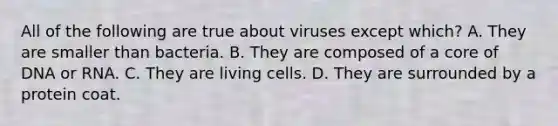 All of the following are true about viruses except which? A. They are smaller than bacteria. B. They are composed of a core of DNA or RNA. C. They are living cells. D. They are surrounded by a protein coat.