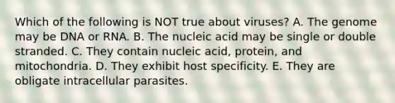 Which of the following is NOT true about viruses? A. The genome may be DNA or RNA. B. The nucleic acid may be single or double stranded. C. They contain nucleic acid, protein, and mitochondria. D. They exhibit host specificity. E. They are obligate intracellular parasites.