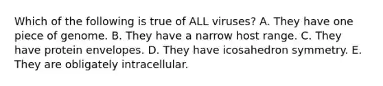 Which of the following is true of ALL viruses? A. They have one piece of genome. B. They have a narrow host range. C. They have protein envelopes. D. They have icosahedron symmetry. E. They are obligately intracellular.