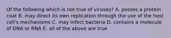 Of the following which is not true of viruses? A. posses a protein coat B. may direct its own replication through the use of the host cell's mechanisms C. may infect bacteria D. contains a molecule of DNA or RNA E. all of the above are true