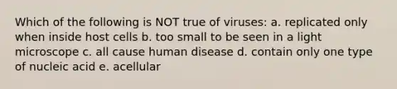 Which of the following is NOT true of viruses: a. replicated only when inside host cells b. too small to be seen in a light microscope c. all cause human disease d. contain only one type of nucleic acid e. acellular