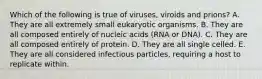 Which of the following is true of viruses, viroids and prions? A. They are all extremely small eukaryotic organisms. B. They are all composed entirely of nucleic acids (RNA or DNA). C. They are all composed entirely of protein. D. They are all single celled. E. They are all considered infectious particles, requiring a host to replicate within.