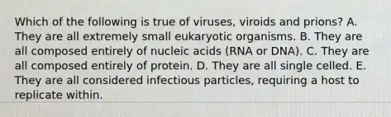 Which of the following is true of viruses, viroids and prions? A. They are all extremely small eukaryotic organisms. B. They are all composed entirely of nucleic acids (RNA or DNA). C. They are all composed entirely of protein. D. They are all single celled. E. They are all considered infectious particles, requiring a host to replicate within.