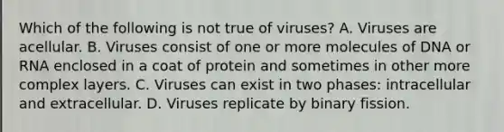 Which of the following is not true of viruses? A. Viruses are acellular. B. Viruses consist of one or more molecules of DNA or RNA enclosed in a coat of protein and sometimes in other more complex layers. C. Viruses can exist in two phases: intracellular and extracellular. D. Viruses replicate by binary fission.