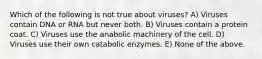 Which of the following is not true about viruses? A) Viruses contain DNA or RNA but never both. B) Viruses contain a protein coat. C) Viruses use the anabolic machinery of the cell. D) Viruses use their own catabolic enzymes. E) None of the above.