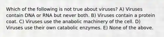 Which of the following is not true about viruses? A) Viruses contain DNA or RNA but never both. B) Viruses contain a protein coat. C) Viruses use the anabolic machinery of the cell. D) Viruses use their own catabolic enzymes. E) None of the above.