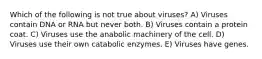 Which of the following is not true about viruses? A) Viruses contain DNA or RNA but never both. B) Viruses contain a protein coat. C) Viruses use the anabolic machinery of the cell. D) Viruses use their own catabolic enzymes. E) Viruses have genes.