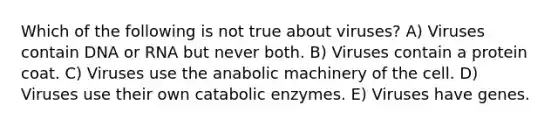 Which of the following is not true about viruses? A) Viruses contain DNA or RNA but never both. B) Viruses contain a protein coat. C) Viruses use the anabolic machinery of the cell. D) Viruses use their own catabolic enzymes. E) Viruses have genes.