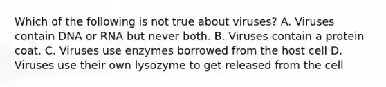 Which of the following is not true about viruses? A. Viruses contain DNA or RNA but never both. B. Viruses contain a protein coat. C. Viruses use enzymes borrowed from the host cell D. Viruses use their own lysozyme to get released from the cell
