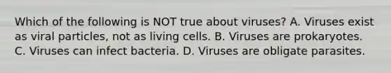 Which of the following is NOT true about viruses? A. Viruses exist as viral particles, not as living cells. B. Viruses are prokaryotes. C. Viruses can infect bacteria. D. Viruses are obligate parasites.